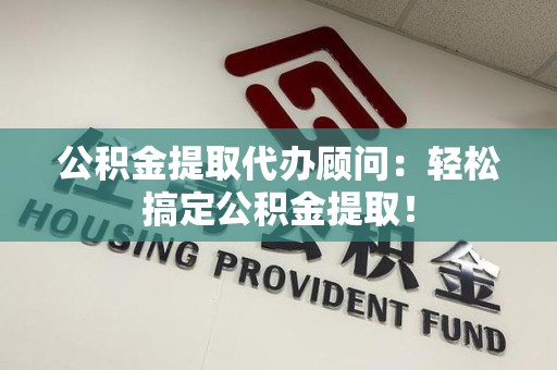 长汀公积金提取代办顾问：轻松搞定公积金提取！