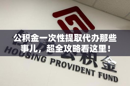 长汀公积金一次性提取代办那些事儿，超全攻略看这里！