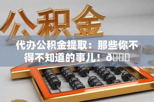 长汀代办公积金提取：那些你不得不知道的事儿！😎