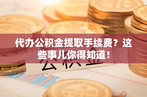 长汀代办公积金提取手续费？这些事儿你得知道！
