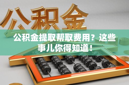 长汀公积金提取帮取费用？这些事儿你得知道！