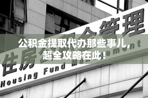长汀公积金提取代办那些事儿,超全攻略在此! 长汀公积金提取代办那些事儿,超全攻略在此!