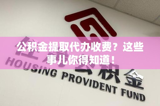 长汀公积金提取代办收费？这些事儿你得知道！