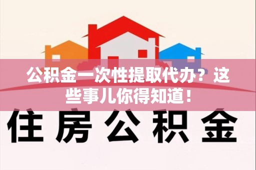 长汀公积金一次性提取代办？这些事儿你得知道！