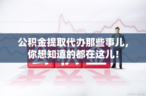 长汀公积金提取代办那些事儿，你想知道的都在这儿！