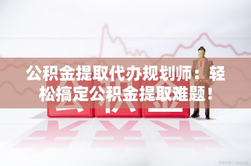 长汀公积金提取代办规划师：轻松搞定公积金提取难题！