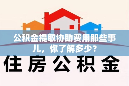 长汀公积金提取协助费用那些事儿，你了解多少？