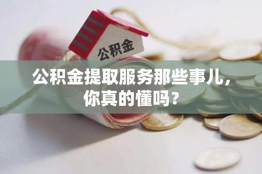 长汀公积金提取服务那些事儿，你真的懂吗？