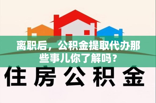 长汀离职后，公积金提取代办那些事儿你了解吗？