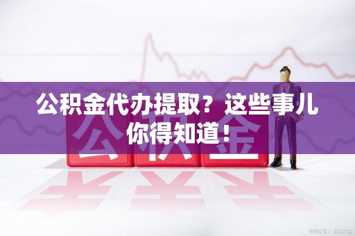 长汀公积金代办提取？这些事儿你得知道！