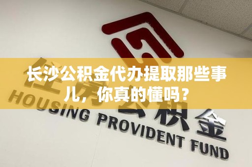 长汀长沙公积金代办提取那些事儿，你真的懂吗？