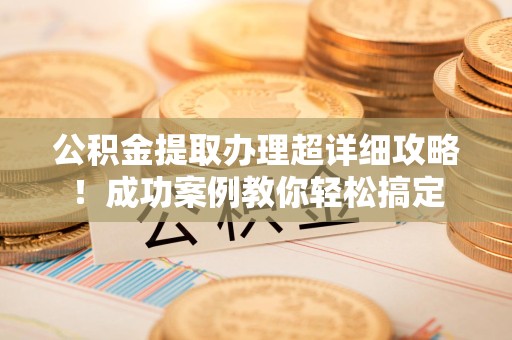 长汀公积金提取办理超详细攻略！成功案例教你轻松搞定