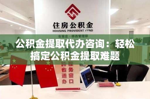 长汀公积金提取代办咨询：轻松搞定公积金提取难题