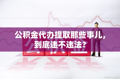 长汀公积金代办提取那些事儿，到底违不违法？