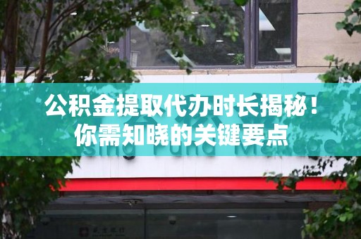 长汀公积金提取代办时长揭秘！你需知晓的关键要点