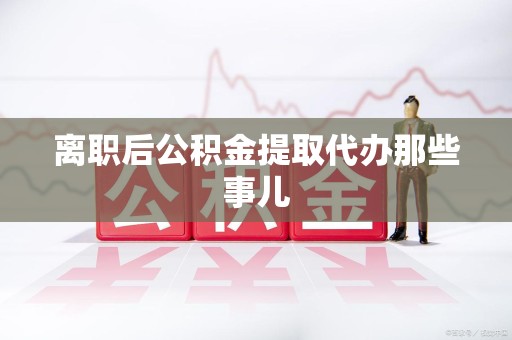 长汀离职后公积金提取代办那些事儿