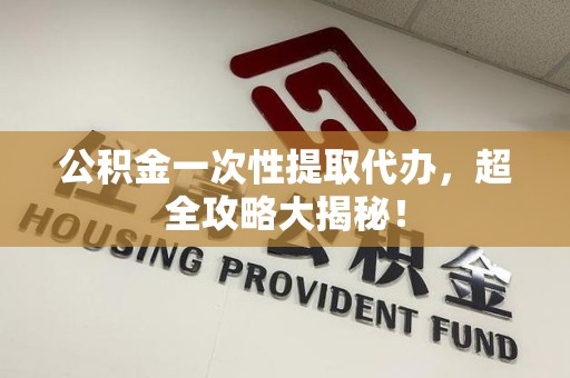 长汀公积金一次性提取代办，超全攻略大揭秘！
