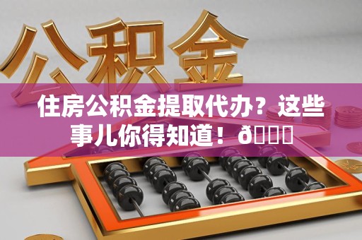 长汀住房公积金提取代办？这些事儿你得知道！😎