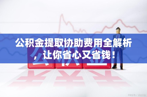 长汀公积金提取协助费用全解析，让你省心又省钱！