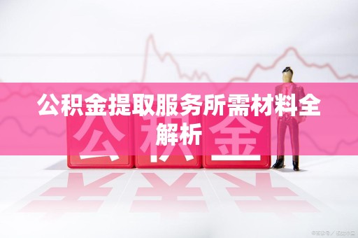 长汀公积金提取服务所需材料全解析 长汀公积金提取服务所需材料全解析
