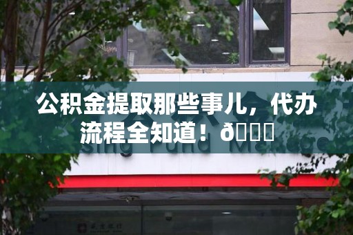 长汀公积金提取那些事儿,代办流程全知道!😎 长汀公积金提取那些事儿,代办流程全知道!😎