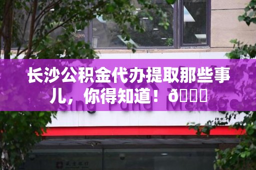 长汀长沙公积金代办提取那些事儿，你得知道！😎