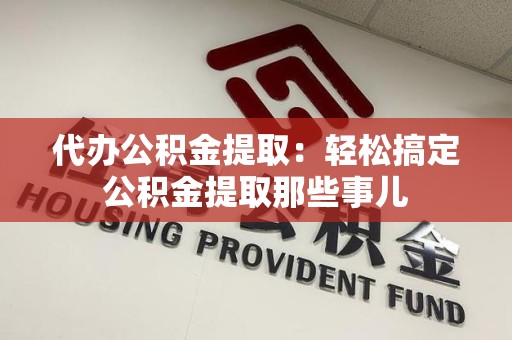 长汀代办公积金提取：轻松搞定公积金提取那些事儿
