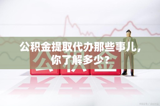 长汀公积金提取代办那些事儿，你了解多少？